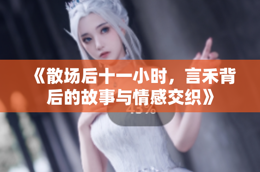 《散场后十一小时，言禾背后的故事与情感交织》