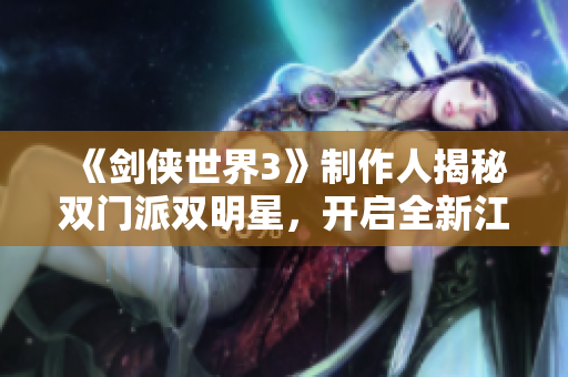 《剑侠世界3》制作人揭秘双门派双明星，开启全新江湖冒险新时代