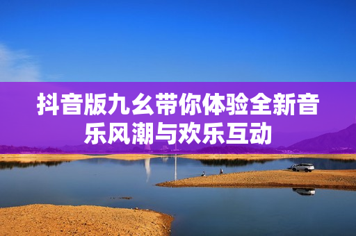 抖音版九幺带你体验全新音乐风潮与欢乐互动