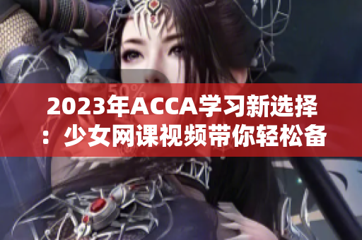 2023年ACCA学习新选择：少女网课视频带你轻松备考