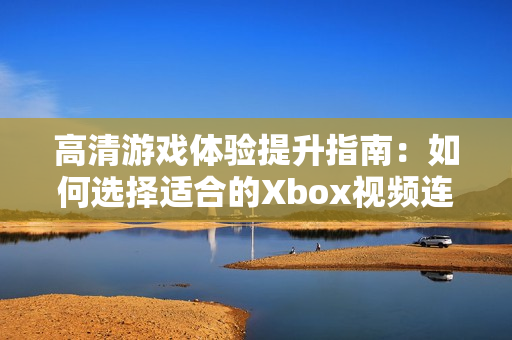 高清游戏体验提升指南：如何选择适合的Xbox视频连接线