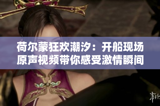 荷尔蒙狂欢潮汐：开船现场原声视频带你感受激情瞬间