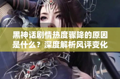 黑神话剧情热度骤降的原因是什么？深度解析风评变化