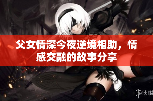 父女情深今夜逆境相助，情感交融的故事分享