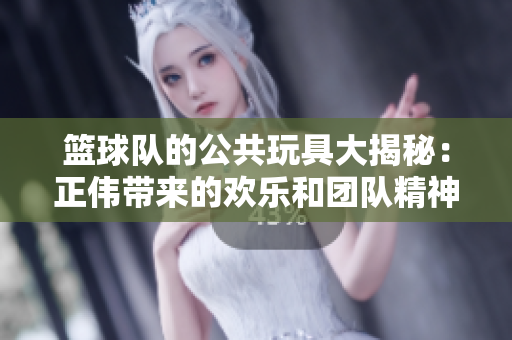 篮球队的公共玩具大揭秘：正伟带来的欢乐和团队精神