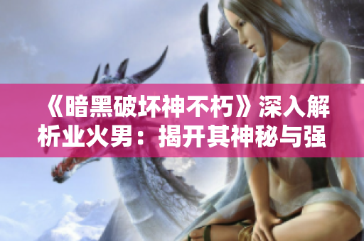 《暗黑破坏神不朽》深入解析业火男：揭开其神秘与强大背后的灵魂秘密