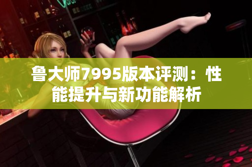鲁大师7995版本评测：性能提升与新功能解析