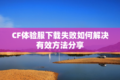 CF体验服下载失败如何解决有效方法分享