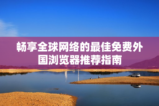 畅享全球网络的最佳免费外国浏览器推荐指南