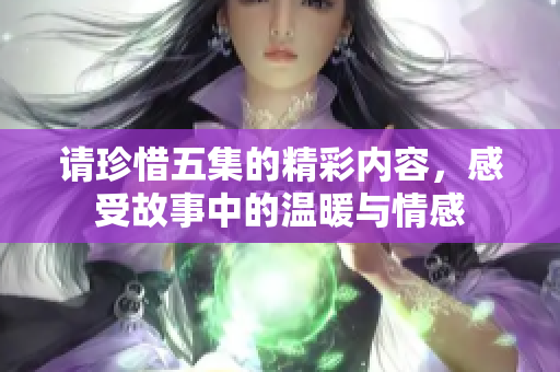 请珍惜五集的精彩内容，感受故事中的温暖与情感