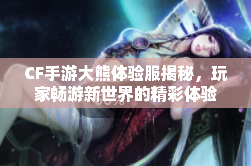 CF手游大熊体验服揭秘，玩家畅游新世界的精彩体验