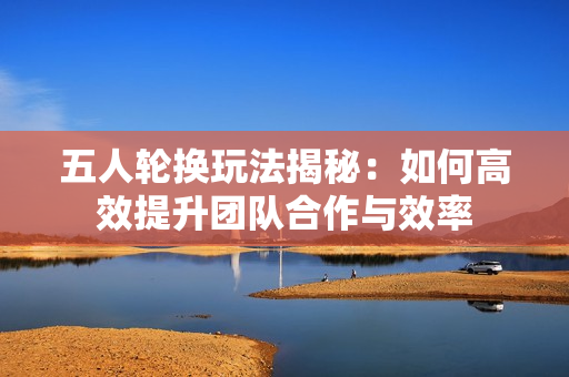 五人轮换玩法揭秘：如何高效提升团队合作与效率