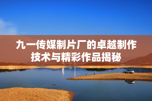 九一传媒制片厂的卓越制作技术与精彩作品揭秘