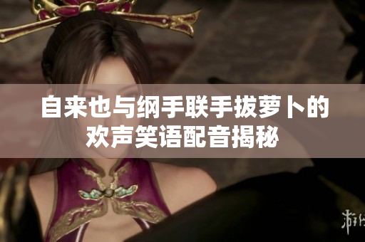 自来也与纲手联手拔萝卜的欢声笑语配音揭秘