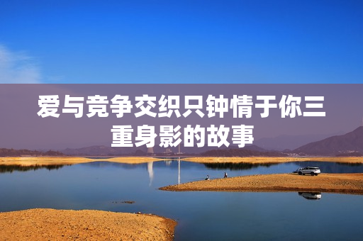 爱与竞争交织只钟情于你三重身影的故事