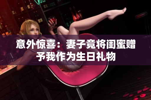 意外惊喜：妻子竟将闺蜜赠予我作为生日礼物