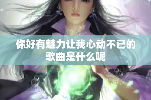 你好有魅力让我心动不已的歌曲是什么呢
