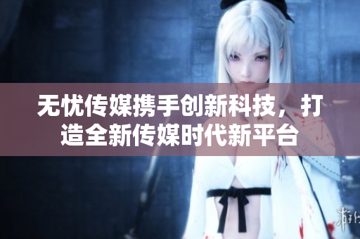 无忧传媒携手创新科技，打造全新传媒时代新平台
