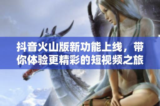 抖音火山版新功能上线，带你体验更精彩的短视频之旅