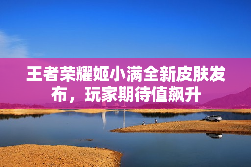 王者荣耀姬小满全新皮肤发布，玩家期待值飙升