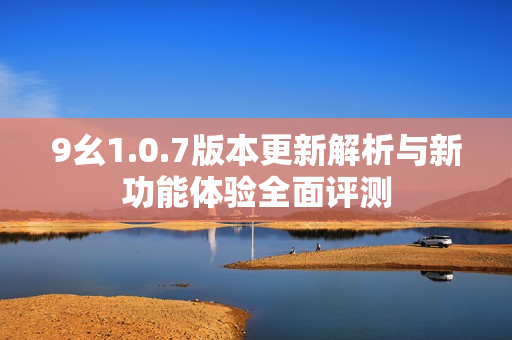 9幺1.0.7版本更新解析与新功能体验全面评测