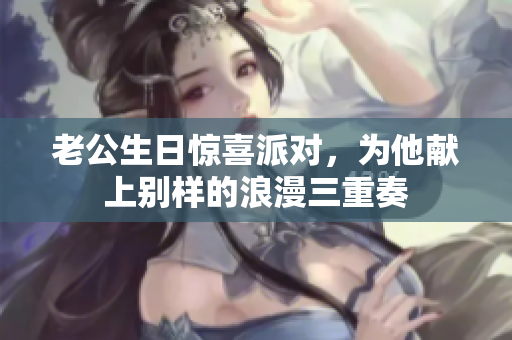 老公生日惊喜派对，为他献上别样的浪漫三重奏