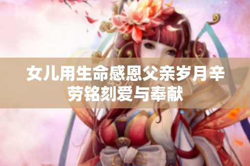 女儿用生命感恩父亲岁月辛劳铭刻爱与奉献
