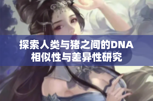 探索人类与猪之间的DNA相似性与差异性研究