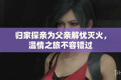 归家探亲为父亲解忧灭火，温情之旅不容错过