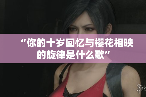 “你的十岁回忆与樱花相映的旋律是什么歌”