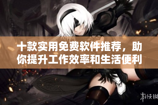 十款实用免费软件推荐，助你提升工作效率和生活便利