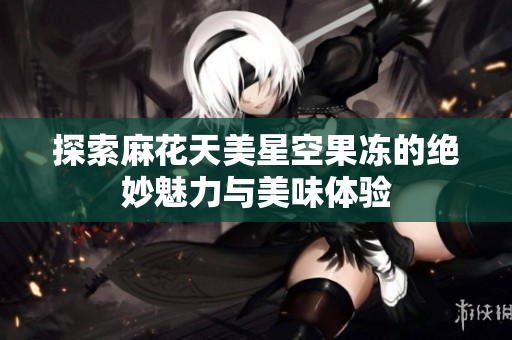 探索麻花天美星空果冻的绝妙魅力与美味体验
