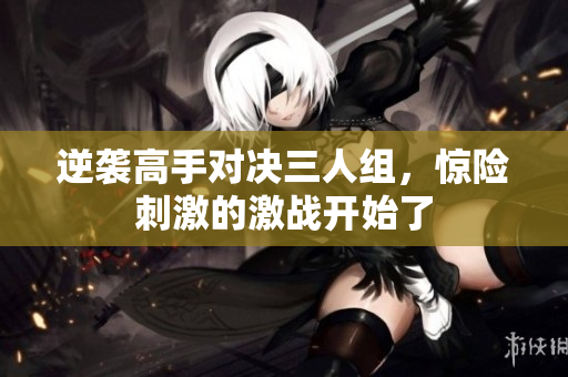 逆袭高手对决三人组，惊险刺激的激战开始了