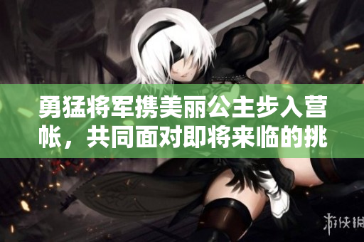 勇猛将军携美丽公主步入营帐，共同面对即将来临的挑战