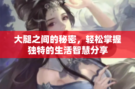 大腿之间的秘密，轻松掌握独特的生活智慧分享