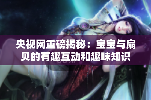 央视网重磅揭秘：宝宝与扇贝的有趣互动和趣味知识