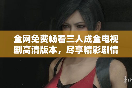 全网免费畅看三人成全电视剧高清版本，尽享精彩剧情新闻网