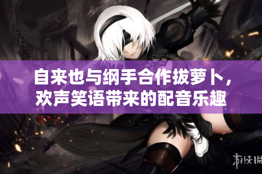 自来也与纲手合作拔萝卜，欢声笑语带来的配音乐趣