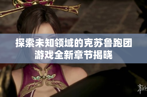 探索未知领域的克苏鲁跑团游戏全新章节揭晓