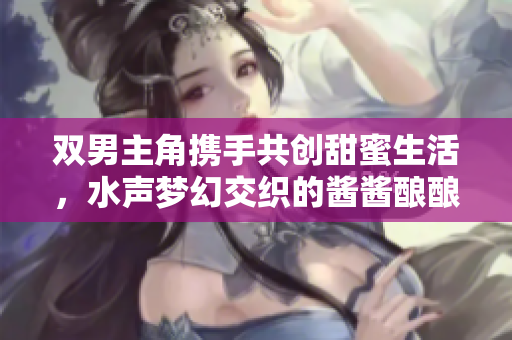 双男主角携手共创甜蜜生活，水声梦幻交织的酱酱酿酿故事