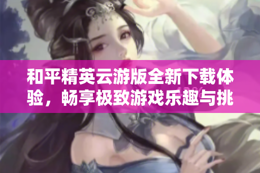 和平精英云游版全新下载体验，畅享极致游戏乐趣与挑战