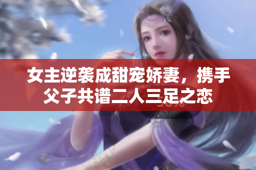 女主逆袭成甜宠娇妻，携手父子共谱二人三足之恋