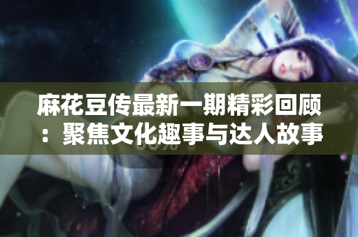 麻花豆传最新一期精彩回顾：聚焦文化趣事与达人故事
