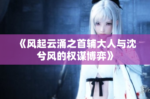 《风起云涌之首辅大人与沈兮风的权谋博弈》