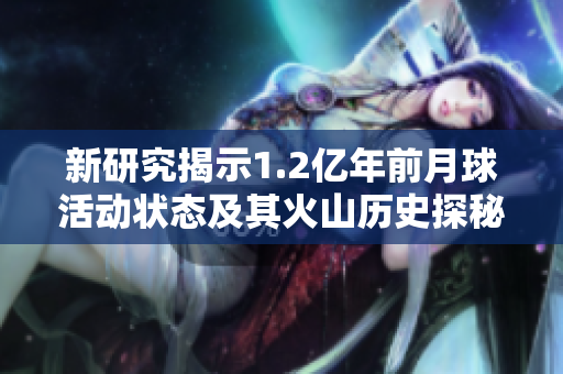 新研究揭示1.2亿年前月球活动状态及其火山历史探秘
