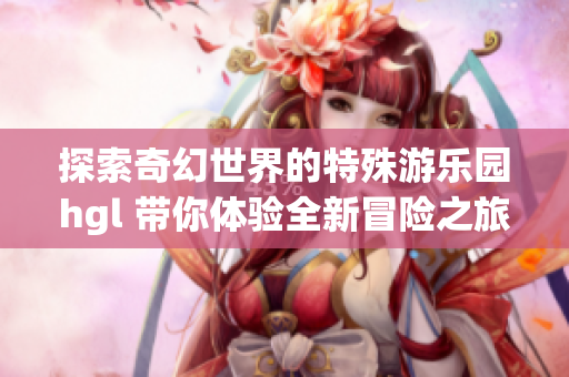 探索奇幻世界的特殊游乐园hgl 带你体验全新冒险之旅
