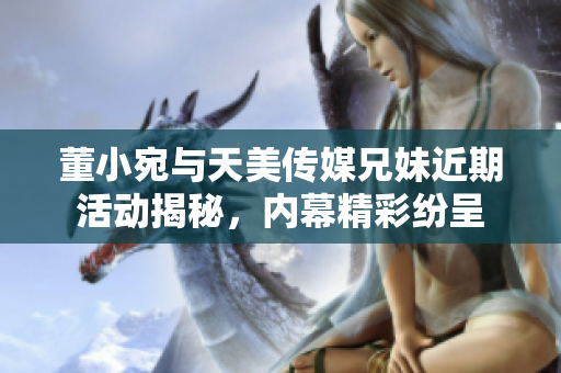 董小宛与天美传媒兄妹近期活动揭秘，内幕精彩纷呈