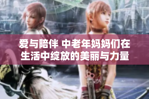 爱与陪伴 中老年妈妈们在生活中绽放的美丽与力量