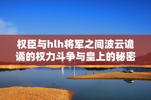 权臣与hlh将军之间波云诡谲的权力斗争与皇上的秘密计划