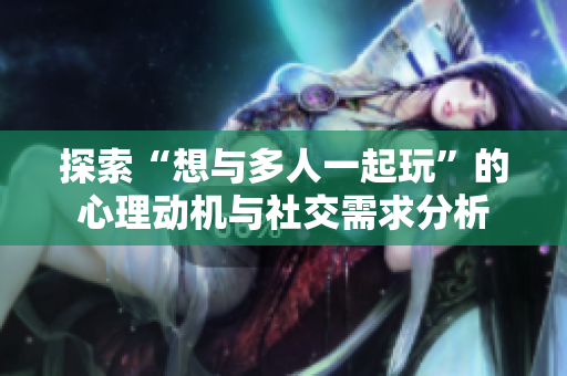 探索“想与多人一起玩”的心理动机与社交需求分析